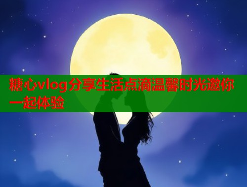 糖心vlog分享生活点滴温馨时光邀你一起体验  第1张