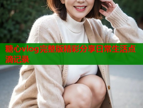 糖心vlog完整版精彩分享日常生活点滴记录  第2张