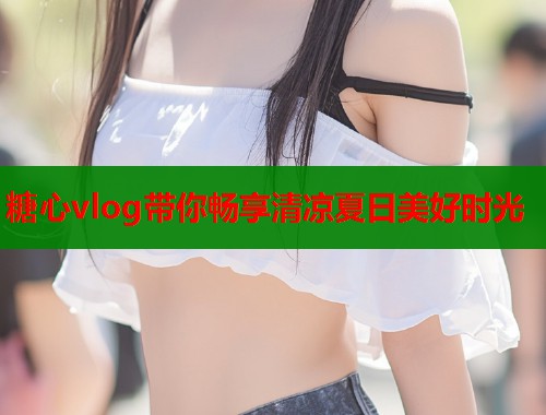糖心vlog带你畅享清凉夏日美好时光  第1张