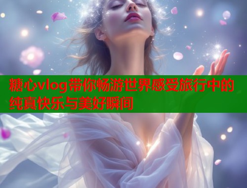 糖心vlog带你畅游世界感受旅行中的纯真快乐与美好瞬间  第1张