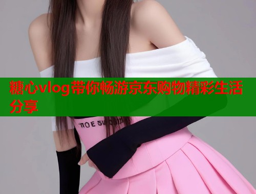 糖心vlog带你畅游京东购物精彩生活分享  第2张