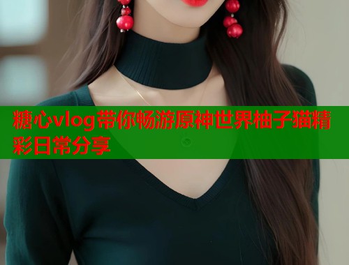 糖心vlog带你畅游原神世界柚子猫精彩日常分享  第1张
