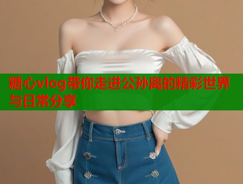 糖心vlog带你走进公孙离的精彩世界与日常分享  第1张