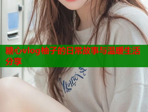 糖心vlog柚子的日常故事与温暖生活分享  第1张