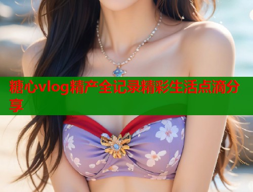 糖心vlog精产全记录精彩生活点滴分享  第1张