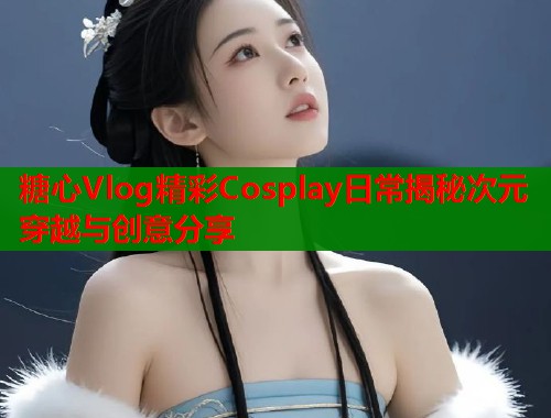 糖心Vlog精彩Cosplay日常揭秘次元穿越与创意分享  第1张