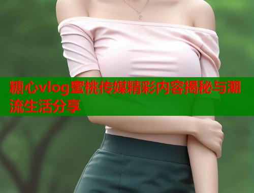 糖心vlog蜜桃传媒精彩内容揭秘与潮流生活分享  第2张