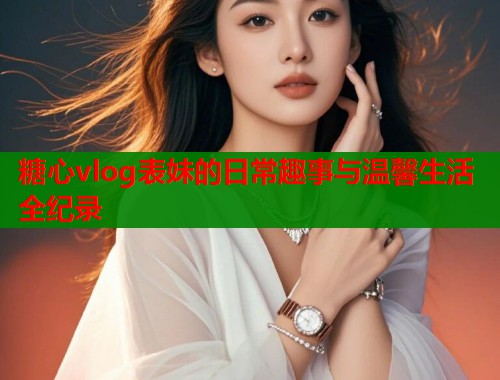 糖心vlog表妹的日常趣事与温馨生活全纪录  第2张