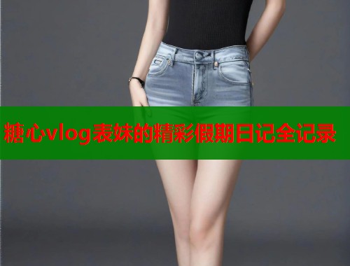糖心vlog表妹的精彩假期日记全记录  第1张