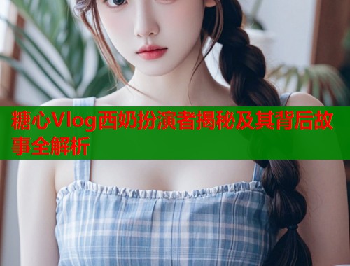 糖心Vlog西奶扮演者揭秘及其背后故事全解析  第1张