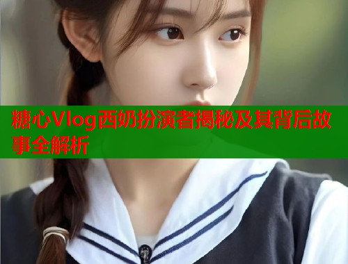 糖心Vlog西奶扮演者揭秘及其背后故事全解析  第2张
