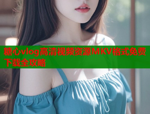 糖心vlog高清视频资源MKV格式免费下载全攻略  第1张