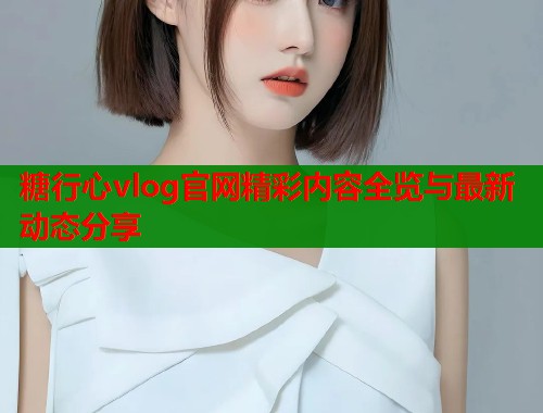 糖行心vlog官网精彩内容全览与最新动态分享  第1张