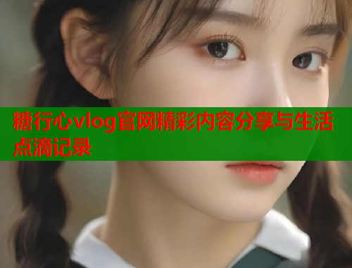 糖行心vlog官网精彩内容分享与生活点滴记录  第1张