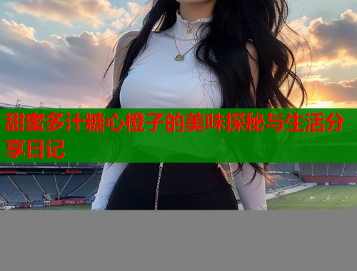 甜蜜多汁糖心橙子的美味探秘与生活分享日记  第1张