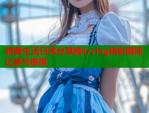 甜蜜生活日常分享糖心vlog精彩瞬间记录与感悟  第1张