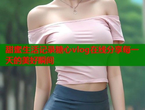 甜蜜生活记录糖心vlog在线分享每一天的美好瞬间  第2张