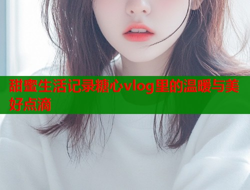 甜蜜生活记录糖心vlog里的温暖与美好点滴  第1张