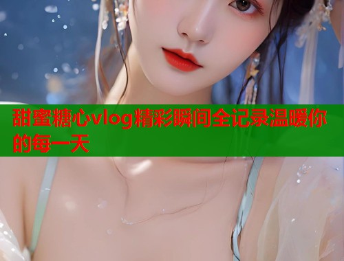 甜蜜糖心vlog精彩瞬间全记录温暖你的每一天  第1张