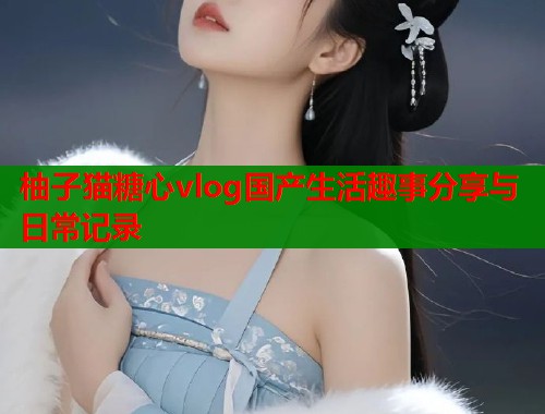 柚子猫糖心vlog国产生活趣事分享与日常记录  第1张