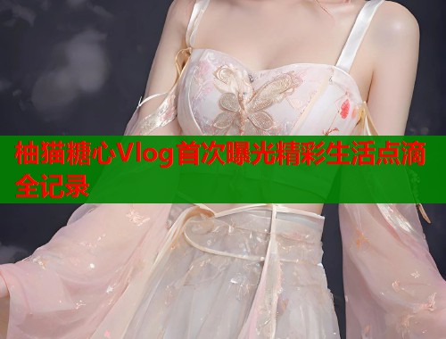 柚猫糖心Vlog首次曝光精彩生活点滴全记录  第2张