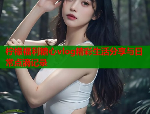 柠檬福利糖心vlog精彩生活分享与日常点滴记录  第1张