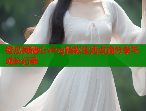 橙瓜网糖心vlog精彩生活点滴分享与成长记录  第1张