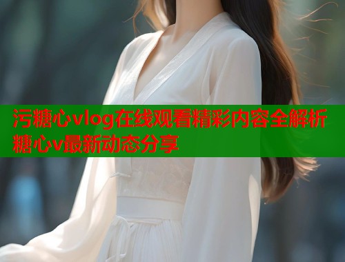 污糖心vlog在线观看精彩内容全解析糖心v最新动态分享  第2张