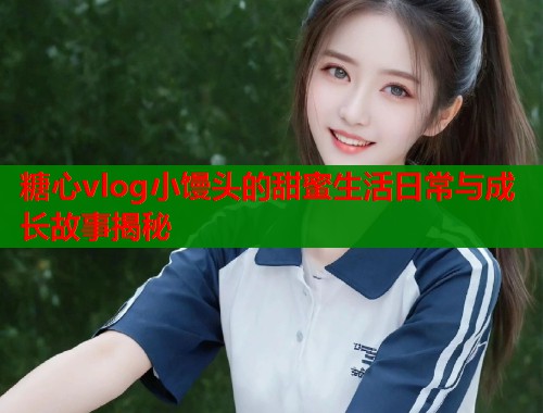 糖心vlog小馒头的甜蜜生活日常与成长故事揭秘  第1张