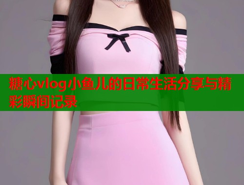 糖心vlog小鱼儿的日常生活分享与精彩瞬间记录  第1张