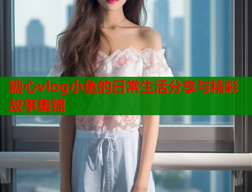 糖心vlog小鱼的日常生活分享与精彩故事集锦  第1张