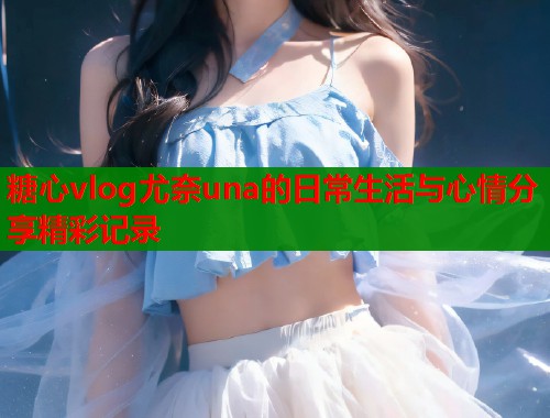 糖心vlog尤奈una的日常生活与心情分享精彩记录  第1张