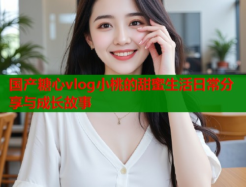 国产糖心vlog小桃的甜蜜生活日常分享与成长故事  第1张