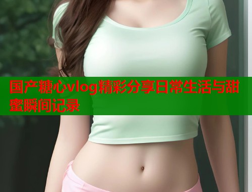国产糖心vlog精彩分享日常生活与甜蜜瞬间记录  第1张