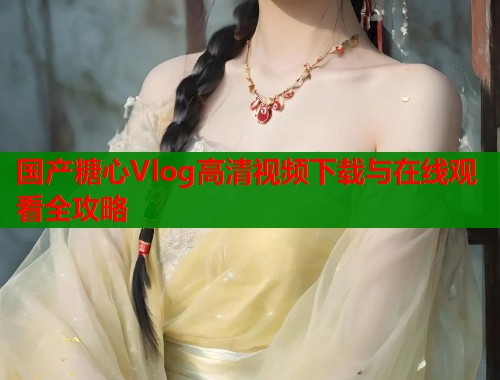 国产糖心Vlog高清视频下载与在线观看全攻略  第1张