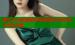 糖心vlog刻晴带你体验精彩生活记录与创作乐趣