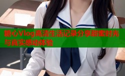 糖心Vlog高清生活记录分享甜蜜时光与真实感动体验