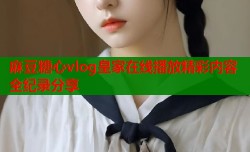 麻豆糖心vlog皇家在线播放精彩内容全纪录分享