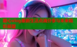 糖心vlog最新生活点滴分享与未来精彩展望