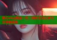 糖心vlog精品一区二精彩生活记录与分享精选集