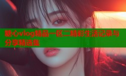 糖心vlog精品一区二精彩生活记录与分享精选集