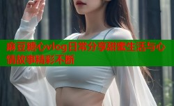 麻豆糖心vlog日常分享甜蜜生活与心情故事精彩不断