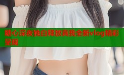 糖心深夜独白释放真我全新vlog精彩呈现