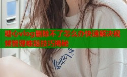 糖心vlog删除不了怎么办快速解决视频管理难题技巧揭秘