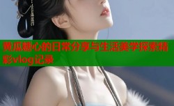 黄瓜糖心的日常分享与生活美学探索精彩vlog记录