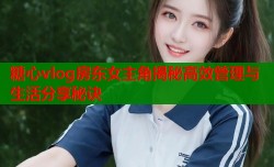 糖心vlog房东女主角揭秘高效管理与生活分享秘诀
