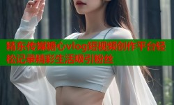 精东传媒糖心vlog短视频创作平台轻松记录精彩生活吸引粉丝