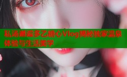 私汤邂逅多乙糖心Vlog揭秘独家温泉体验与生活美学