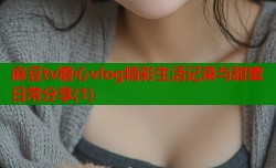 麻豆tv糖心vlog精彩生活记录与甜蜜日常分享(1)