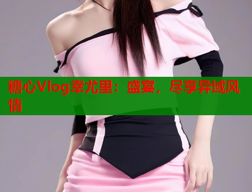 糖心Vlog幸尤里：盛宴，尽享异域风情  第2张
